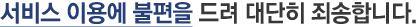 서비스 이용에 불편을 드려 대단히 죄송합니다.